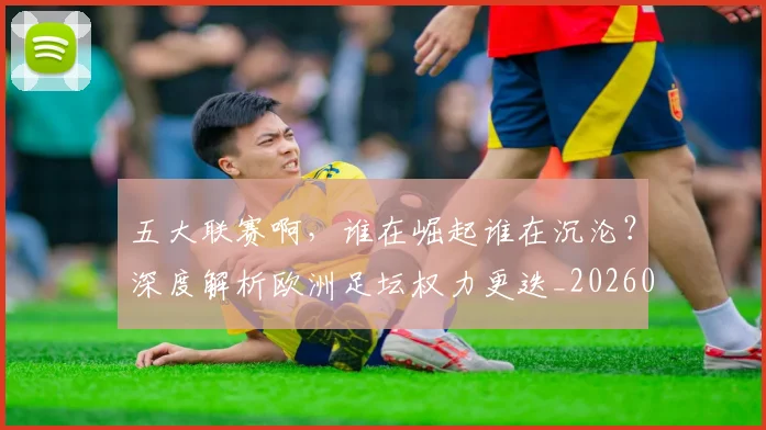 五大联赛啊,谁在崛起谁在沉沦?深度解析欧洲足坛权力更迭_20260611141040