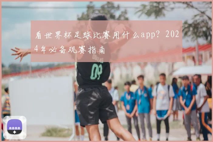 看世界杯足球比赛用什么app？2024年必备观赛指南