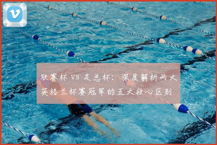 联赛杯 vs 足总杯:深度解析两大英格兰杯赛冠军的五大核心区别