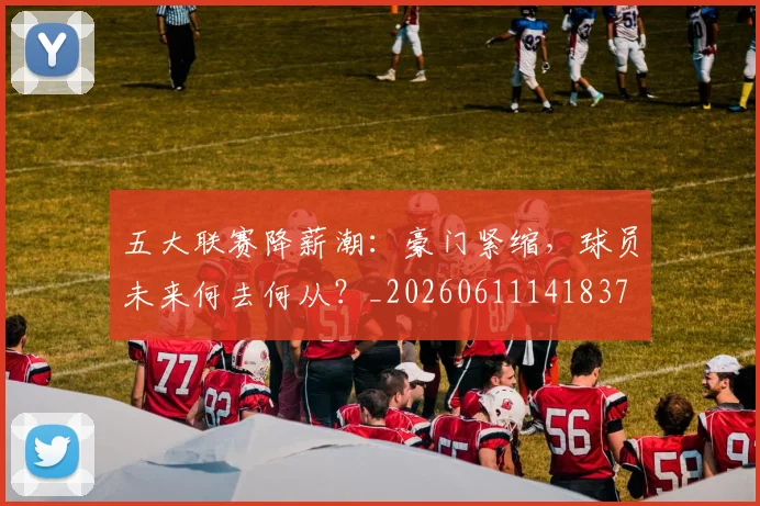 五大联赛降薪潮：豪门紧缩，球员未来何去何从？_20260611141837