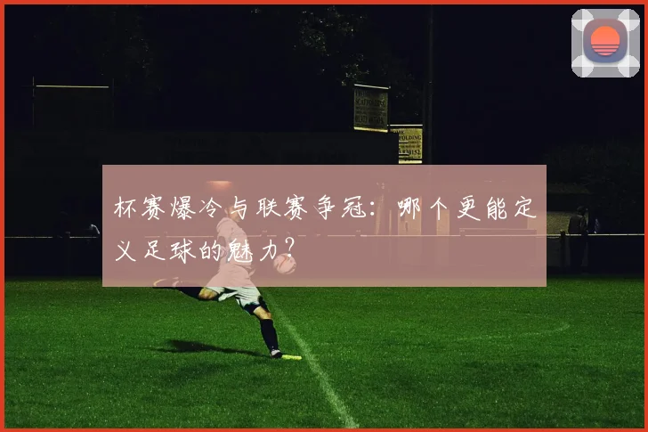 杯赛爆冷与联赛争冠:哪个更能定义足球的魅力?