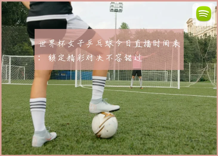世界杯女子乒乓球今日直播时间表:锁定精彩对决不容错过