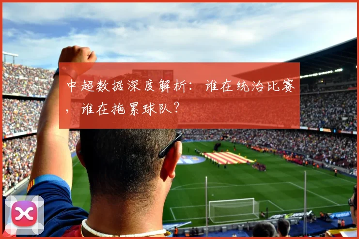 中超数据深度解析：谁在统治比赛，谁在拖累球队？