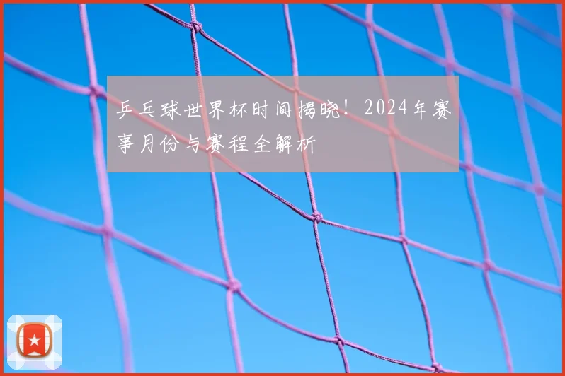 乒乓球世界杯时间揭晓!2024年赛事月份与赛程全解析