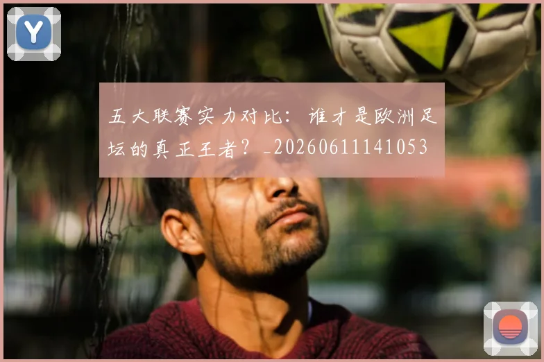 五大联赛实力对比：谁才是欧洲足坛的真正王者？_20260611141053