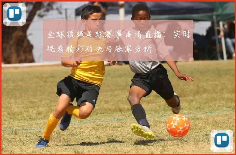 全球顶级足球赛事高清直播：实时观看精彩对决与独家分析